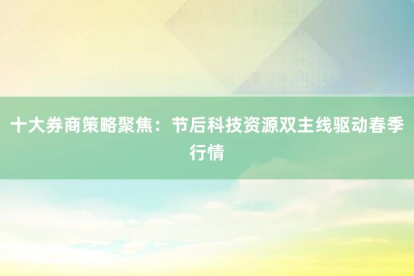 十大券商策略聚焦：节后科技资源双主线驱动春季行情