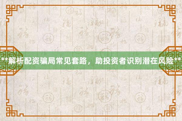 **解析配资骗局常见套路,助投资者识别潜在风险**