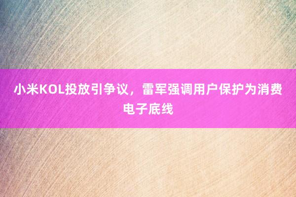 小米KOL投放引争议，雷军强调用户保护为消费电子底线