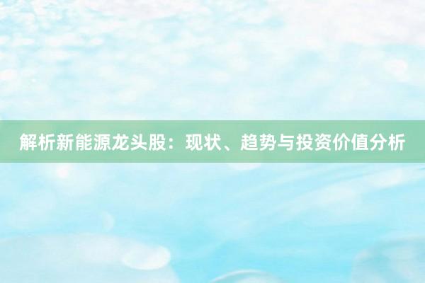 解析新能源龙头股：现状、趋势与投资价值分析