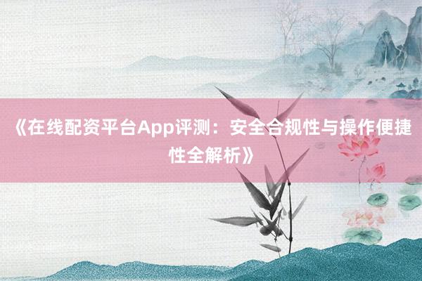 《在线配资平台App评测:安全合规性与操作便捷性全解析》
