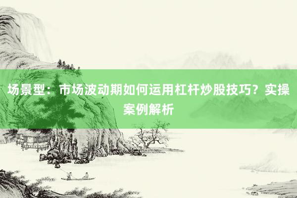 场景型:市场波动期如何运用杠杆炒股技巧?实操案例解析