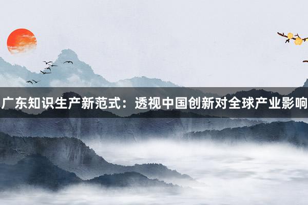 广东知识生产新范式：透视中国创新对全球产业影响