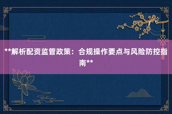**解析配资监管政策：合规操作要点与风险防控指南**