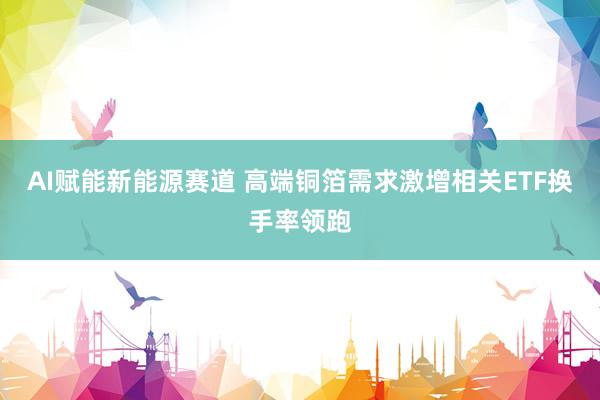 AI赋能新能源赛道 高端铜箔需求激增相关ETF换手率领跑