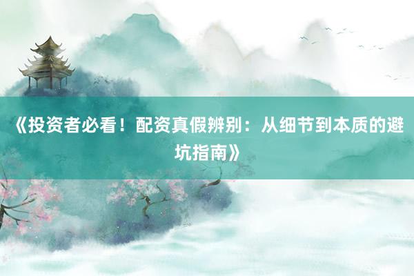 《投资者必看！配资真假辨别：从细节到本质的避坑指南》