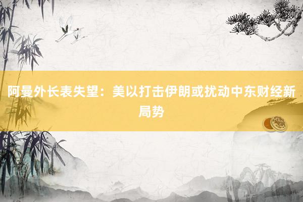 阿曼外长表失望：美以打击伊朗或扰动中东财经新局势