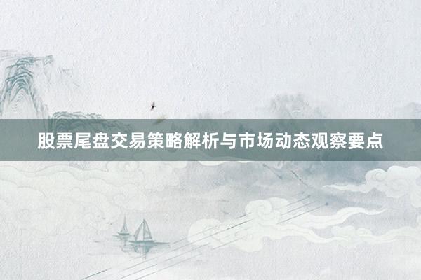 股票尾盘交易策略解析与市场动态观察要点
