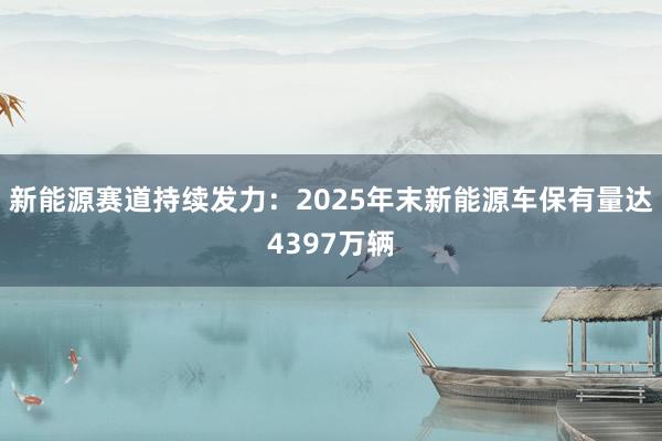 新能源赛道持续发力：2025年末新能源车保有量达4397万辆
