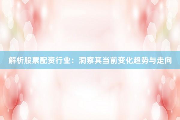 解析股票配资行业：洞察其当前变化趋势与走向