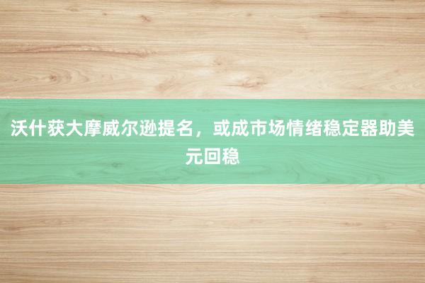 沃什获大摩威尔逊提名,或成市场情绪稳定器助美元回稳