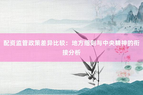配资监管政策差异比较：地方细则与中央精神的衔接分析