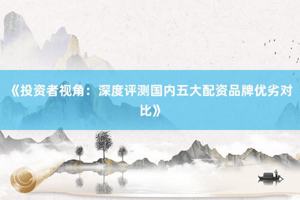 《投资者视角：深度评测国内五大配资品牌优劣对比》