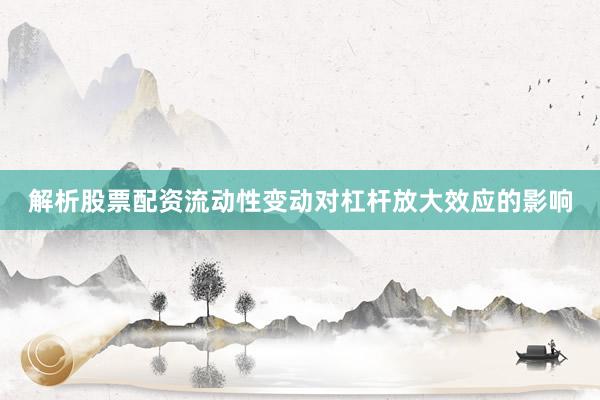 解析股票配资流动性变动对杠杆放大效应的影响