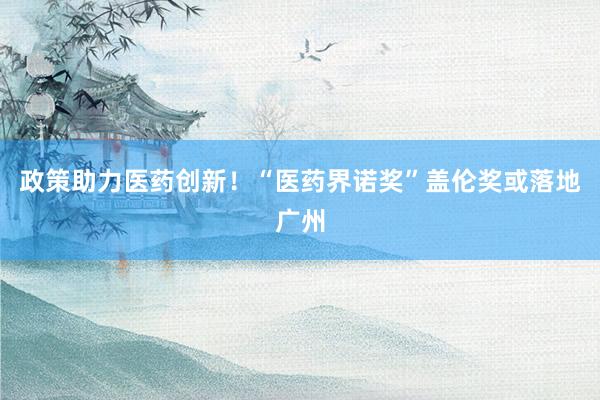 政策助力医药创新！“医药界诺奖”盖伦奖或落地广州