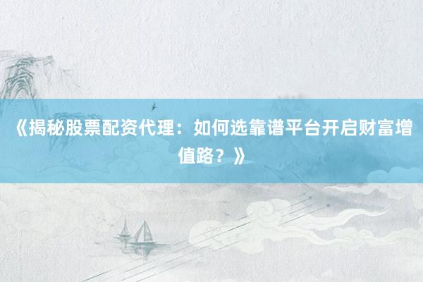 《揭秘股票配资代理：如何选靠谱平台开启财富增值路？》