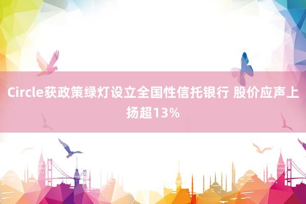 Circle获政策绿灯设立全国性信托银行 股价应声上扬超13%