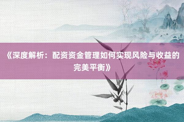 《深度解析:配资资金管理如何实现风险与收益的完美平衡》