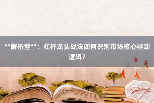 **解析型**：杠杆龙头战法如何识别市场核心驱动逻辑？