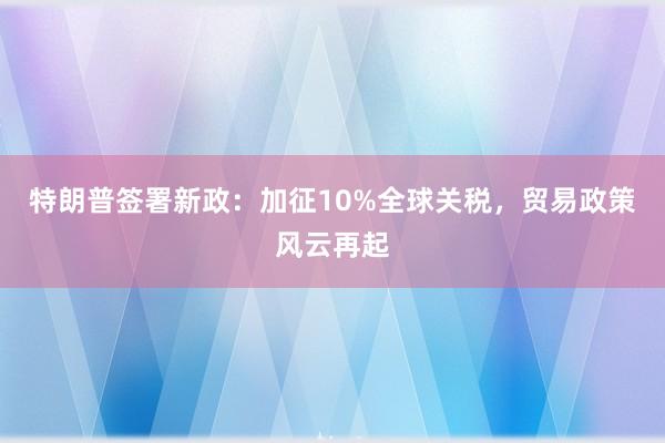 特朗普签署新政：加征10%全球关税，贸易政策风云再起