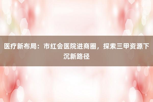 医疗新布局：市红会医院进商圈，探索三甲资源下沉新路径