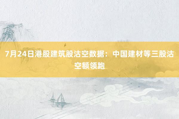 7月24日港股建筑股沽空数据：中国建材等三股沽空额领跑