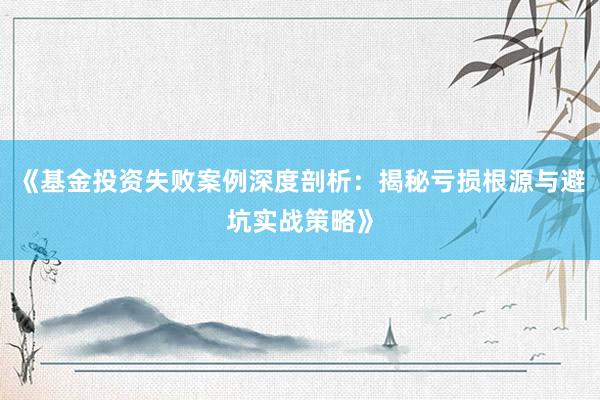 《基金投资失败案例深度剖析：揭秘亏损根源与避坑实战策略》