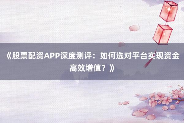 《股票配资APP深度测评：如何选对平台实现资金高效增值？》