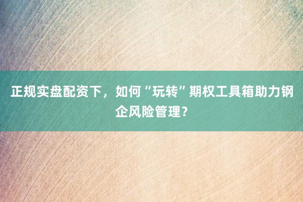 正规实盘配资下,如何“玩转”期权工具箱助力钢企风险管理?