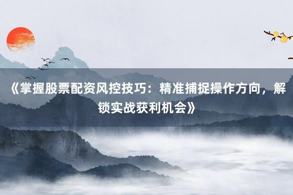 《掌握股票配资风控技巧：精准捕捉操作方向，解锁实战获利机会》