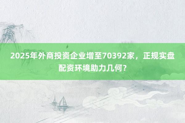 2025年外商投资企业增至70392家，正规实盘配资环境助力几何？