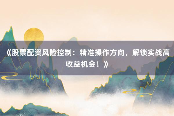 《股票配资风险控制:精准操作方向,解锁实战高收益机会!》