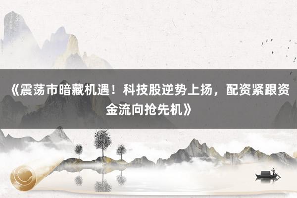 《震荡市暗藏机遇！科技股逆势上扬，配资紧跟资金流向抢先机》