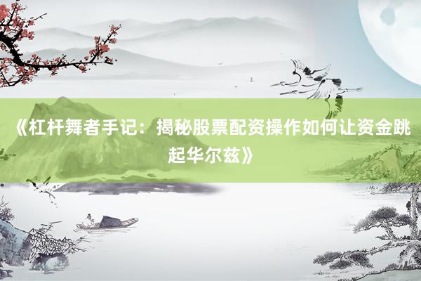 《杠杆舞者手记：揭秘股票配资操作如何让资金跳起华尔兹》