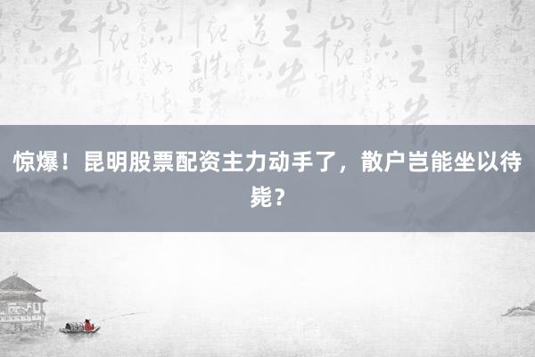 惊爆！昆明股票配资主力动手了，散户岂能坐以待毙？