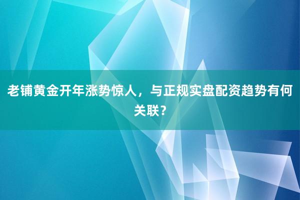 老铺黄金开年涨势惊人，与正规实盘配资趋势有何关联？