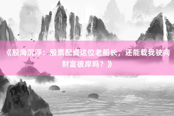 《股海沉浮：股票配资这位老船长，还能载我驶向财富彼岸吗？》