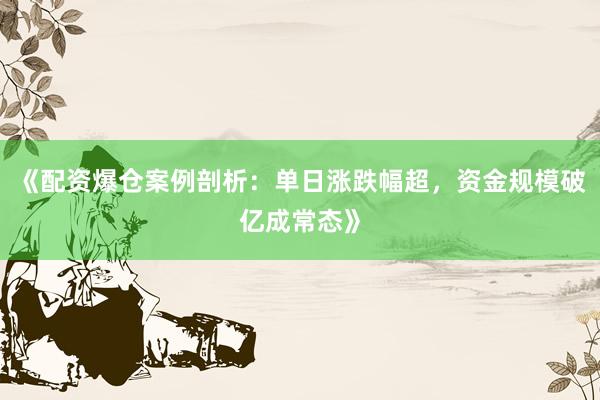 《配资爆仓案例剖析：单日涨跌幅超，资金规模破亿成常态》