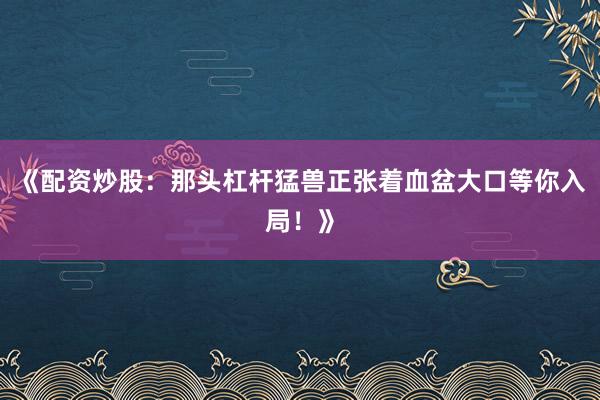 《配资炒股:那头杠杆猛兽正张着血盆大口等你入局!》