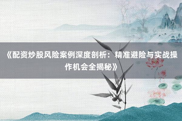 《配资炒股风险案例深度剖析：精准避险与实战操作机会全揭秘》
