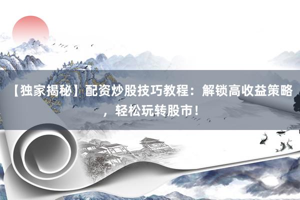 【独家揭秘】配资炒股技巧教程：解锁高收益策略，轻松玩转股市！