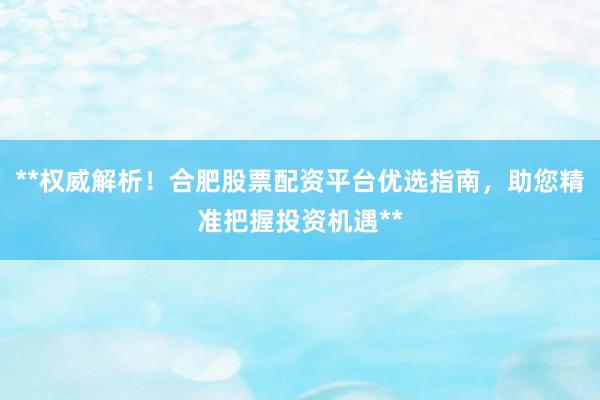 **权威解析！合肥股票配资平台优选指南，助您精准把握投资机遇**