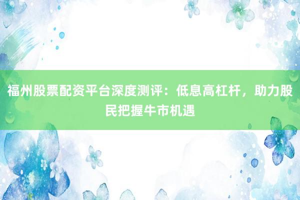 福州股票配资平台深度测评：低息高杠杆，助力股民把握牛市机遇