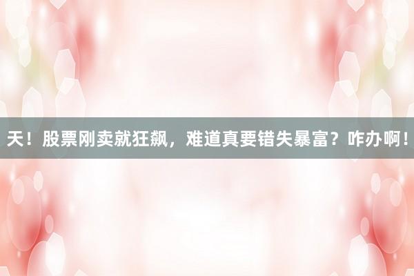 天！股票刚卖就狂飙，难道真要错失暴富？咋办啊！