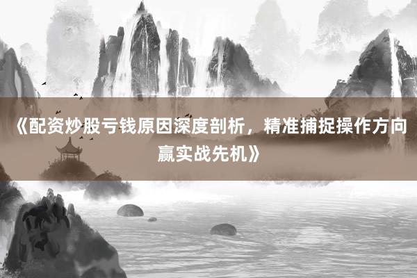《配资炒股亏钱原因深度剖析，精准捕捉操作方向赢实战先机》