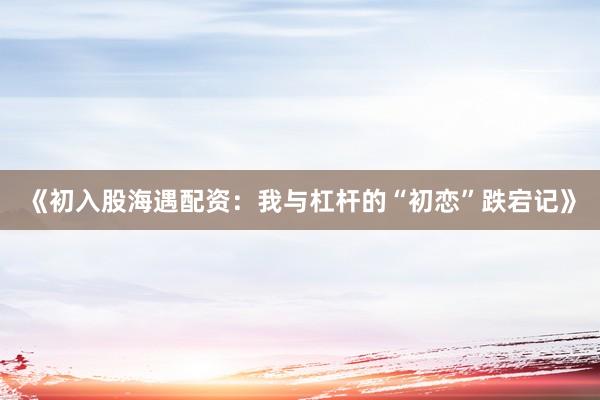 《初入股海遇配资：我与杠杆的“初恋”跌宕记》