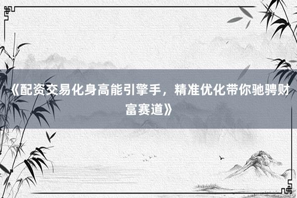 《配资交易化身高能引擎手，精准优化带你驰骋财富赛道》