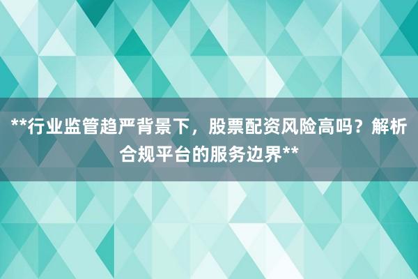 **行业监管趋严背景下，股票配资风险高吗？解析合规平台的服务边界**