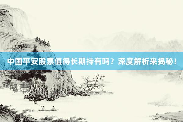 中国平安股票值得长期持有吗？深度解析来揭秘！