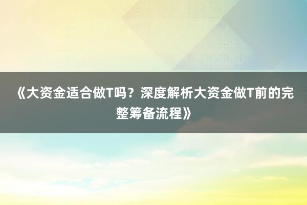 《大资金适合做T吗？深度解析大资金做T前的完整筹备流程》